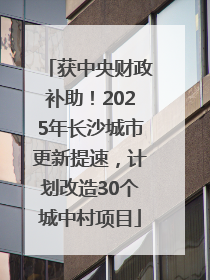 获中央财政补助！2025年长沙城市更新提速，计划改造30个城中村项目