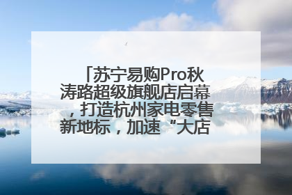 苏宁易购Pro秋涛路超级旗舰店启幕，打造杭州家电零售新地标，加速“大店攻略”全省布局