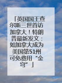 英国国王查尔斯三世首访加拿大！特朗普最新发文：如加拿大成为美国第51州可免费用“金穹”