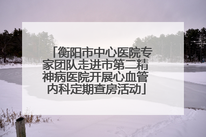 衡阳市中心医院专家团队走进市第二精神病医院开展心血管内科定期查房活动
