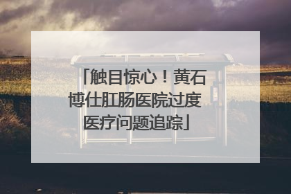 触目惊心！黄石博仕肛肠医院过度医疗问题追踪