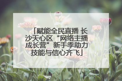 赋能全民直播 长沙天心区“网络主播成长营”新手季助力技能与信心齐飞