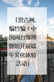 赏古画、编竹编！中国闽台缘博物馆开展端午文化体验活动