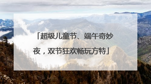 超级儿童节、端午奇妙夜，双节狂欢畅玩方特