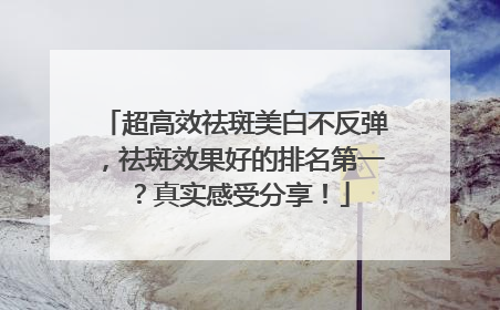 超高效祛斑美白不反弹，祛斑效果好的排名第一？真实感受分享！