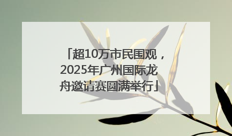 超10万市民围观，2025年广州国际龙舟邀请赛圆满举行