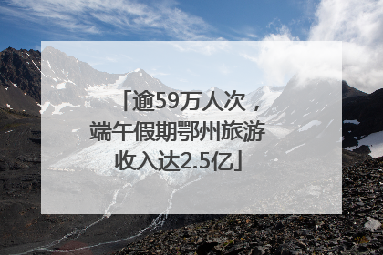 逾59万人次，端午假期鄂州旅游收入达2.5亿