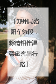 郑州局洛阳车务段：粽情相伴温馨旅客出行路