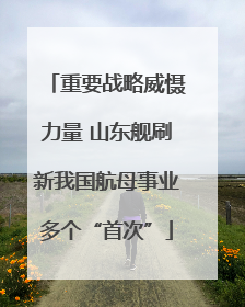重要战略威慑力量 山东舰刷新我国航母事业多个“首次”