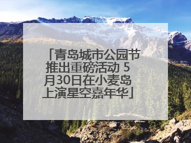 青岛城市公园节推出重磅活动 5月30日在小麦岛上演星空嘉年华