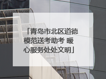 青岛市北区道德模范送考助考 暖心服务处处文明