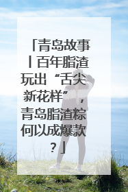 青岛故事丨百年脂渣玩出“舌尖新花样”，青岛脂渣粽何以成爆款？