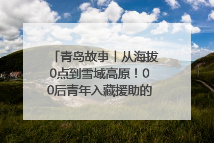 青岛故事丨从海拔0点到雪域高原！00后青年入藏援助的400多个日夜