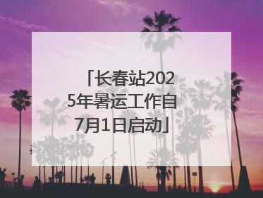 长春站2025年暑运工作自7月1日启动