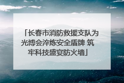 长春市消防救援支队为光博会淬炼安全盾牌 筑牢科技盛宴防火墙
