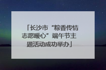 长沙市“粽香传情志愿暖心”端午节主题活动成功举办