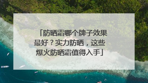 防晒霜哪个牌子效果最好？实力防晒，这些爆火防晒霜值得入手
