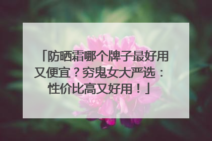 防晒霜哪个牌子最好用又便宜？穷鬼女大严选：性价比高又好用！