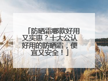 防晒霜哪款好用又实惠？十大公认好用的防晒霜，便宜又安全！