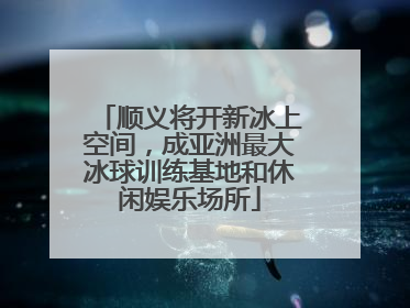 顺义将开新冰上空间，成亚洲最大冰球训练基地和休闲娱乐场所