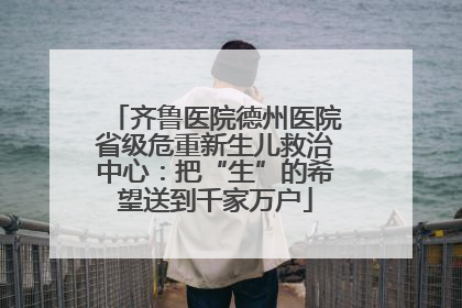 齐鲁医院德州医院省级危重新生儿救治中心：把“生”的希望送到千家万户