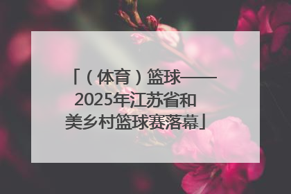 （体育）篮球——2025年江苏省和美乡村篮球赛落幕