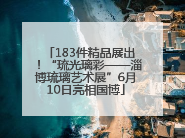 183件精品展出！“琉光璃彩——淄博琉璃艺术展”6月10日亮相国博