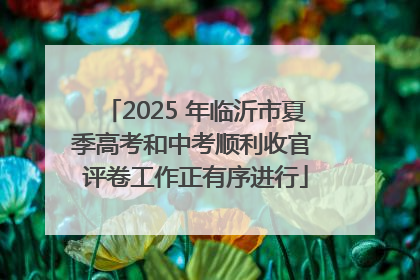 2025 年临沂市夏季高考和中考顺利收官 评卷工作正有序进行