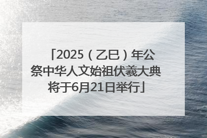 2025（乙巳）年公祭中华人文始祖伏羲大典将于6月21日举行