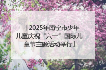2025年南宁市少年儿童庆祝“六一”国际儿童节主题活动举行
