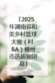 2025年湖南省和美乡村篮球大赛（村 BA）郴州市选拔赛闭幕