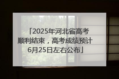 2025年河北省高考顺利结束，高考成绩预计6月25日左右公布