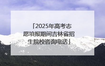 2025年高考志愿填报期间吉林省招生院校咨询电话