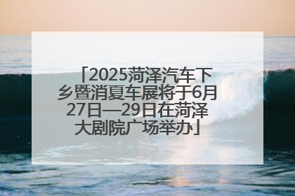 2025菏泽汽车下乡暨消夏车展将于6月27日—29日在菏泽大剧院广场举办