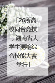 26所高校同台竞技，湖南省大学生测绘综合技能大赛举行