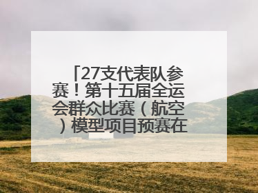 27支代表队参赛！第十五届全运会群众比赛（航空）模型项目预赛在北川开赛