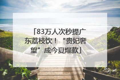 83万人次秒提广东荔枝饮！“贵妃奢望”成今夏爆款