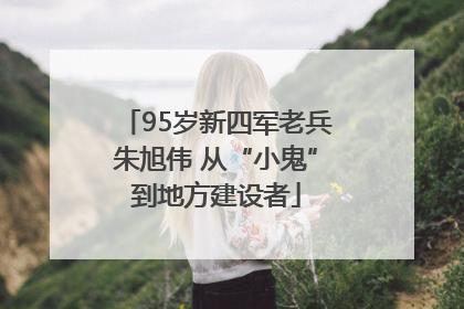 95岁新四军老兵朱旭伟 从“小鬼”到地方建设者